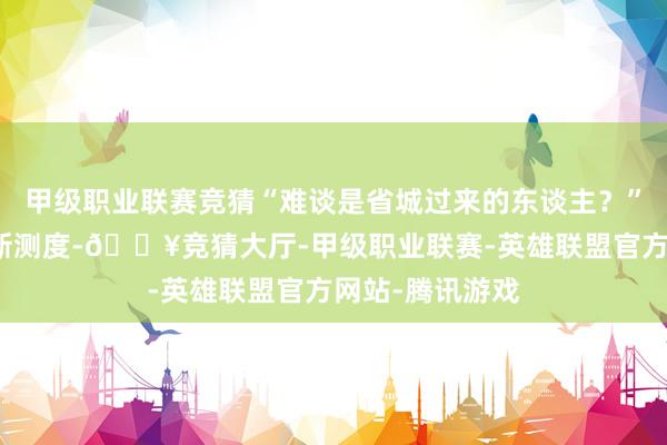 甲级职业联赛竞猜“难谈是省城过来的东谈主?”蒋鸿翔只可如斯测度-🔥竞猜大厅-甲级职业联赛-英雄联盟官方网站-腾讯游戏