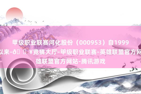甲级职业联赛河化股份(000953)自1999年12月上市以来-🔥竞猜大厅-甲级职业联赛-英雄联盟官方网站-腾讯游戏
