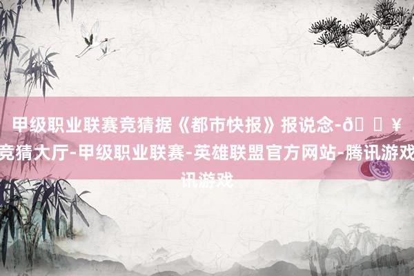 甲级职业联赛竞猜 据《都市快报》报说念-🔥竞猜大厅-甲级职业联赛-英雄联盟官方网站-腾讯游戏