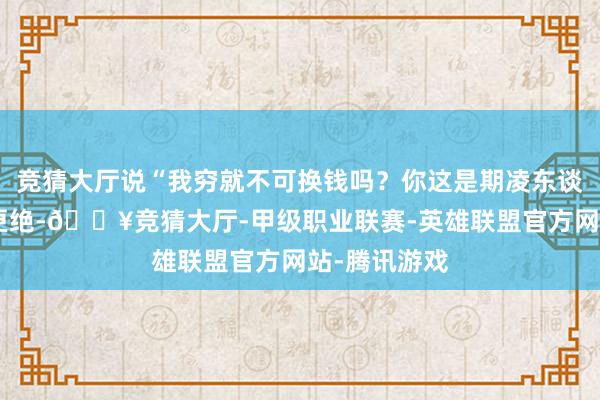 竞猜大厅说“我穷就不可换钱吗?你这是期凌东谈主!”雇主更绝-🔥竞猜大厅-甲级职业联赛-英雄联盟官方网站-腾讯游戏
