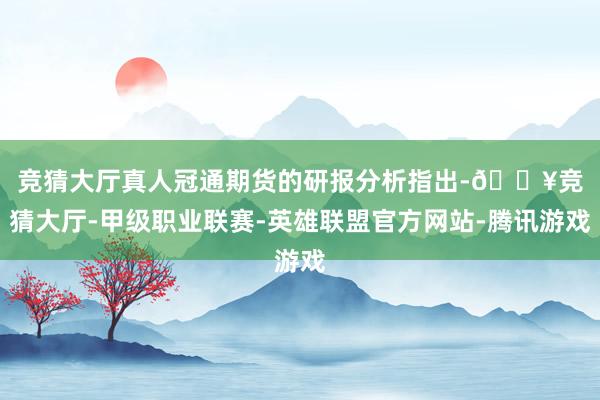 竞猜大厅真人 冠通期货的研报分析指出-🔥竞猜大厅-甲级职业联赛-英雄联盟官方网站-腾讯游戏