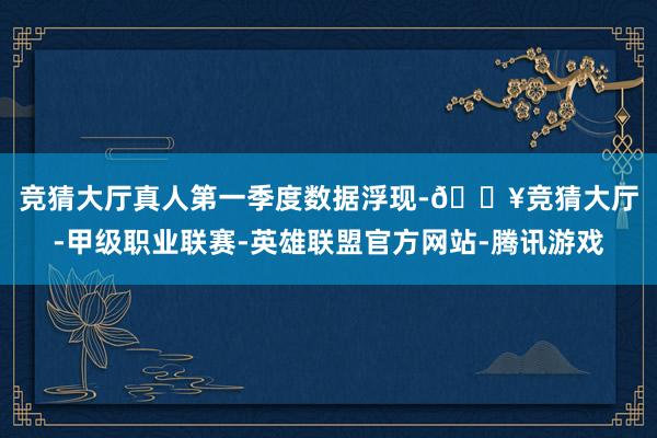 竞猜大厅真人 第一季度数据浮现-🔥竞猜大厅-甲级职业联赛-英雄联盟官方网站-腾讯游戏