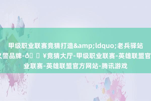 甲级职业联赛竞猜打造“老兵驿站”义警品牌-🔥竞猜大厅-甲级职业联赛-英雄联盟官方网站-腾讯游戏