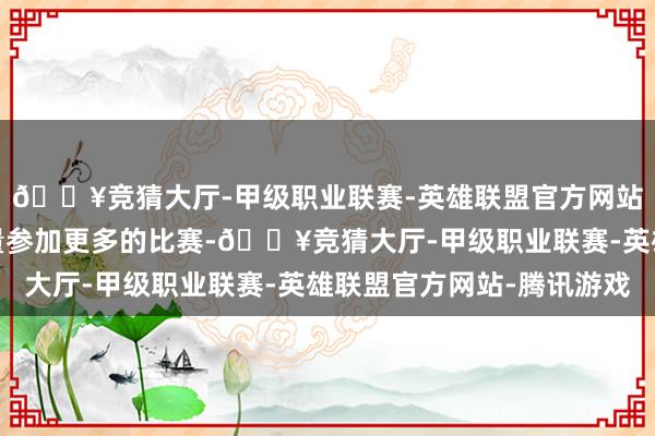🔥竞猜大厅-甲级职业联赛-英雄联盟官方网站-腾讯游戏刻下会尽量参加更多的比赛-🔥竞猜大厅-甲级职业联赛-英雄联盟官方网站-腾讯游戏