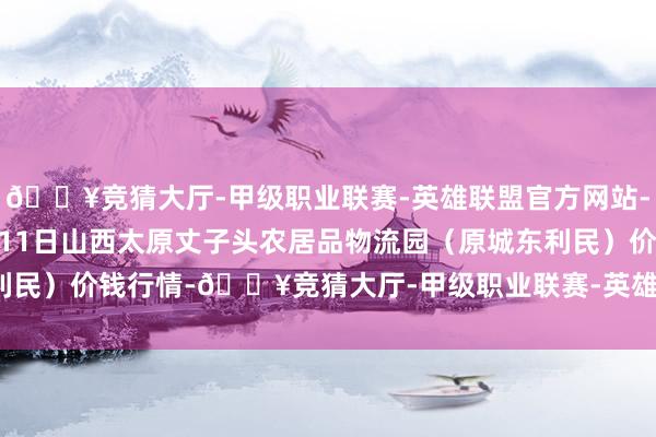 🔥竞猜大厅-甲级职业联赛-英雄联盟官方网站-腾讯游戏2024年12月11日山西太原丈子头农居品物流园(原城东利民)价钱行情-🔥竞猜大厅-甲级职业联赛-英雄联盟官方网站-腾讯游戏