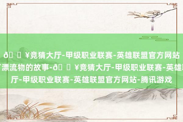 🔥竞猜大厅-甲级职业联赛-英雄联盟官方网站-腾讯游戏属目文告了漂流物的故事-🔥竞猜大厅-甲级职业联赛-英雄联盟官方网站-腾讯游戏