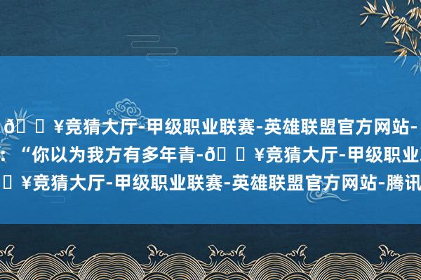 🔥竞猜大厅-甲级职业联赛-英雄联盟官方网站-腾讯游戏 东谈主们常说:“你以为我方有多年青-🔥竞猜大厅-甲级职业联赛-英雄联盟官方网站-腾讯游戏