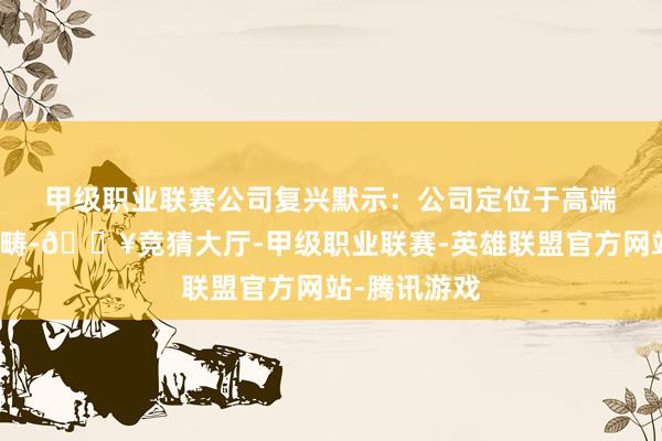 甲级职业联赛 公司复兴默示:公司定位于高端清爽制造范畴-🔥竞猜大厅-甲级职业联赛-英雄联盟官方网站-腾讯游戏