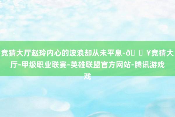 竞猜大厅赵玲内心的波浪却从未平息-🔥竞猜大厅-甲级职业联赛-英雄联盟官方网站-腾讯游戏