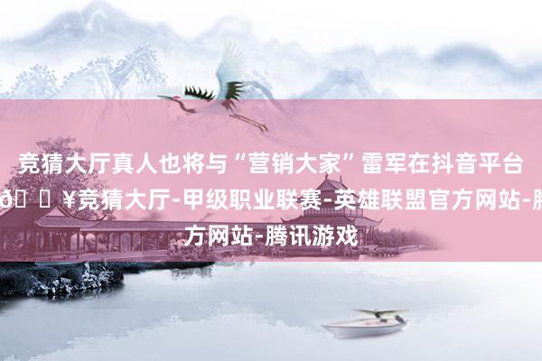 竞猜大厅真人也将与“营销大家”雷军在抖音平台上对垒-🔥竞猜大厅-甲级职业联赛-英雄联盟官方网站-腾讯游戏