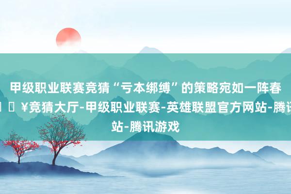 甲级职业联赛竞猜“亏本绑缚”的策略宛如一阵春风-🔥竞猜大厅-甲级职业联赛-英雄联盟官方网站-腾讯游戏