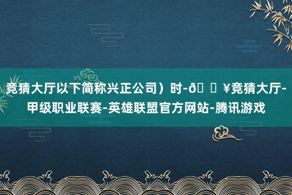 竞猜大厅以下简称兴正公司)时-🔥竞猜大厅-甲级职业联赛-英雄联盟官方网站-腾讯游戏