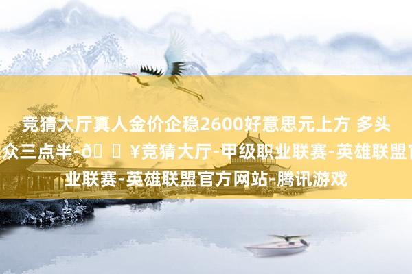 竞猜大厅真人金价企稳2600好意思元上方 多头有望继续发力?|民众三点半-🔥竞猜大厅-甲级职业联赛-英雄联盟官方网站-腾讯游戏