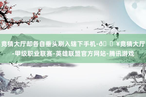 竞猜大厅却各自垂头刷入辖下手机-🔥竞猜大厅-甲级职业联赛-英雄联盟官方网站-腾讯游戏