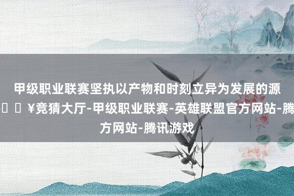 甲级职业联赛坚执以产物和时刻立异为发展的源能源-🔥竞猜大厅-甲级职业联赛-英雄联盟官方网站-腾讯游戏
