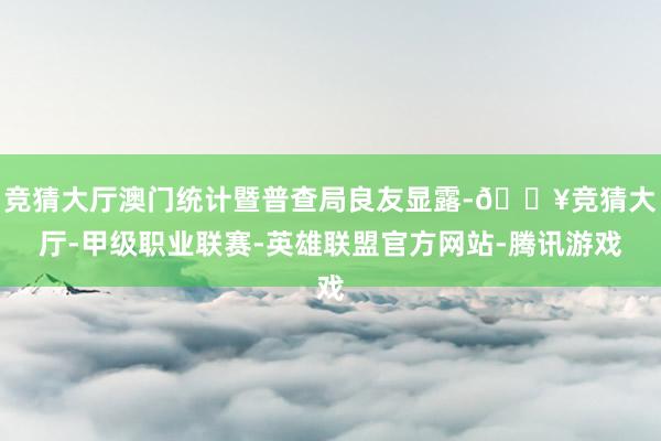 竞猜大厅澳门统计暨普查局良友显露-🔥竞猜大厅-甲级职业联赛-英雄联盟官方网站-腾讯游戏