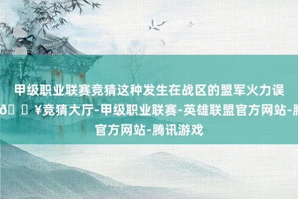 甲级职业联赛竞猜这种发生在战区的盟军火力误击事件-🔥竞猜大厅-甲级职业联赛-英雄联盟官方网站-腾讯游戏