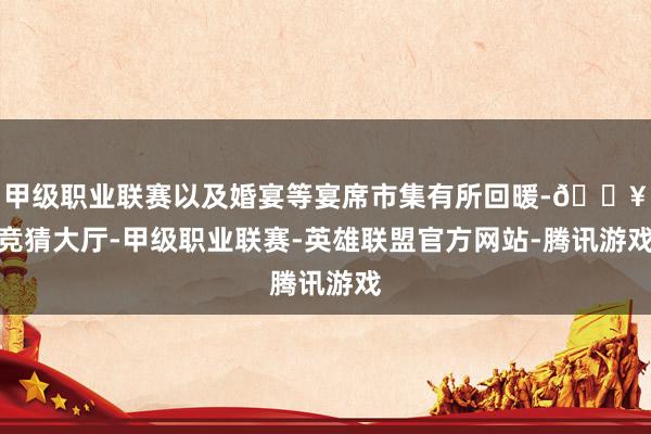 甲级职业联赛以及婚宴等宴席市集有所回暖-🔥竞猜大厅-甲级职业联赛-英雄联盟官方网站-腾讯游戏
