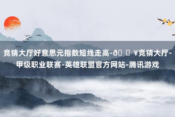 竞猜大厅好意思元指数短线走高-🔥竞猜大厅-甲级职业联赛-英雄联盟官方网站-腾讯游戏
