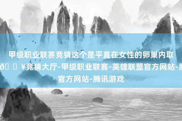 甲级职业联赛竞猜这个是平直在女性的卵巢内取出卵子-🔥竞猜大厅-甲级职业联赛-英雄联盟官方网站-腾讯游戏