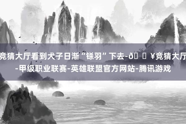 竞猜大厅看到犬子日渐“铩羽”下去-🔥竞猜大厅-甲级职业联赛-英雄联盟官方网站-腾讯游戏