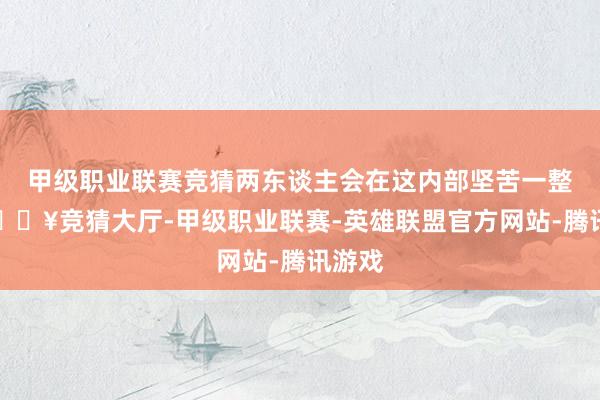 甲级职业联赛竞猜两东谈主会在这内部坚苦一整天-🔥竞猜大厅-甲级职业联赛-英雄联盟官方网站-腾讯游戏