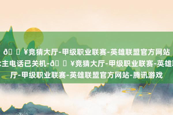 🔥竞猜大厅-甲级职业联赛-英雄联盟官方网站-腾讯游戏报警东说念主电话已关机-🔥竞猜大厅-甲级职业联赛-英雄联盟官方网站-腾讯游戏