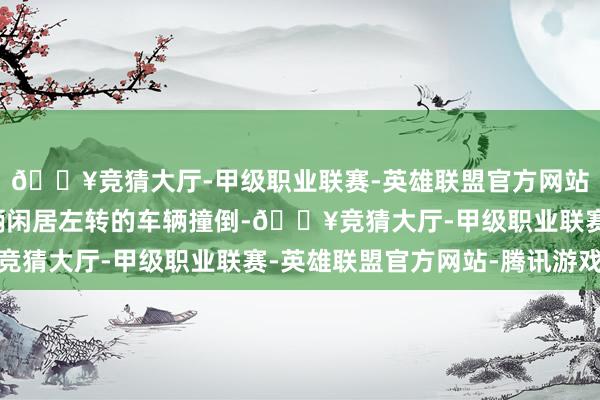 🔥竞猜大厅-甲级职业联赛-英雄联盟官方网站-腾讯游戏铁心被一辆闲居左转的车辆撞倒-🔥竞猜大厅-甲级职业联赛-英雄联盟官方网站-腾讯游戏
