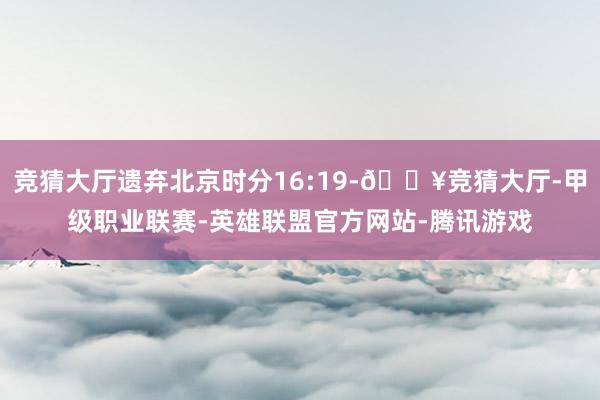 竞猜大厅遗弃北京时分16:19-🔥竞猜大厅-甲级职业联赛-英雄联盟官方网站-腾讯游戏