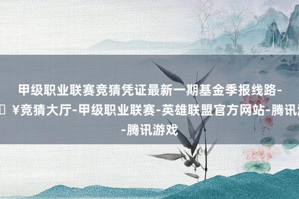 甲级职业联赛竞猜凭证最新一期基金季报线路-🔥竞猜大厅-甲级职业联赛-英雄联盟官方网站-腾讯游戏