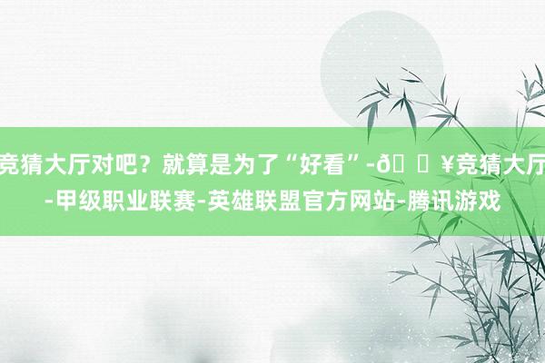 竞猜大厅对吧?就算是为了“好看”-🔥竞猜大厅-甲级职业联赛-英雄联盟官方网站-腾讯游戏