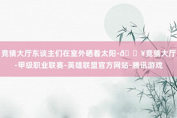 竞猜大厅东谈主们在室外晒着太阳-🔥竞猜大厅-甲级职业联赛-英雄联盟官方网站-腾讯游戏