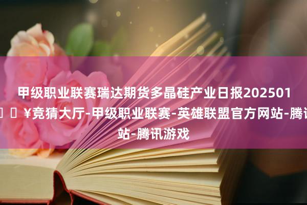 甲级职业联赛瑞达期货多晶硅产业日报20250122-🔥竞猜大厅-甲级职业联赛-英雄联盟官方网站-腾讯游戏