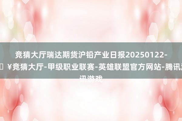竞猜大厅瑞达期货沪铅产业日报20250122-🔥竞猜大厅-甲级职业联赛-英雄联盟官方网站-腾讯游戏