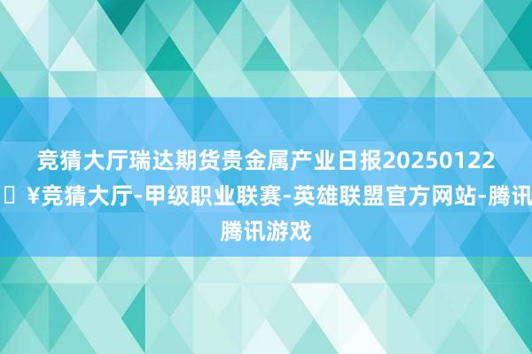 竞猜大厅瑞达期货贵金属产业日报20250122-🔥竞猜大厅-甲级职业联赛-英雄联盟官方网站-腾讯游戏