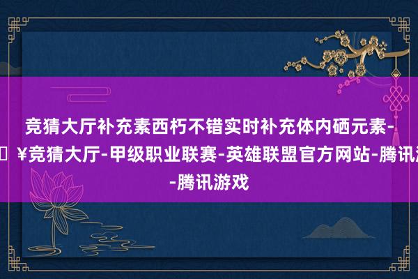 竞猜大厅补充素西朽不错实时补充体内硒元素-🔥竞猜大厅-甲级职业联赛-英雄联盟官方网站-腾讯游戏