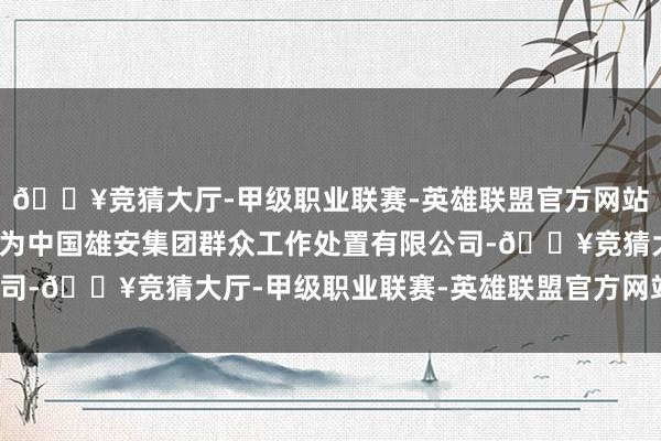 🔥竞猜大厅-甲级职业联赛-英雄联盟官方网站-腾讯游戏招标东谈主为中国雄安集团群众工作处置有限公司-🔥竞猜大厅-甲级职业联赛-英雄联盟官方网站-腾讯游戏