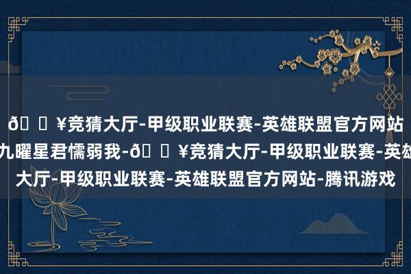 🔥竞猜大厅-甲级职业联赛-英雄联盟官方网站-腾讯游戏28星宿和九曜星君懦弱我-🔥竞猜大厅-甲级职业联赛-英雄联盟官方网站-腾讯游戏