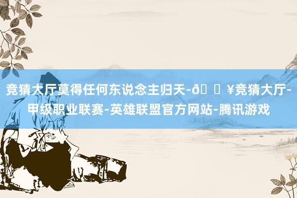 竞猜大厅莫得任何东说念主归天-🔥竞猜大厅-甲级职业联赛-英雄联盟官方网站-腾讯游戏