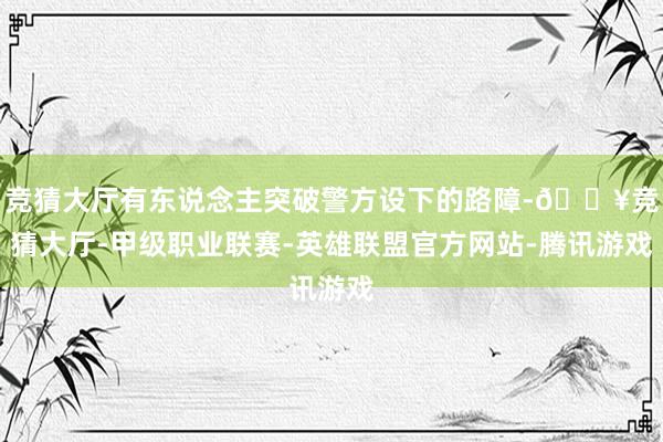 竞猜大厅有东说念主突破警方设下的路障-🔥竞猜大厅-甲级职业联赛-英雄联盟官方网站-腾讯游戏