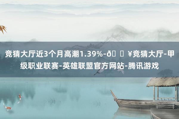 竞猜大厅近3个月高潮1.39%-🔥竞猜大厅-甲级职业联赛-英雄联盟官方网站-腾讯游戏