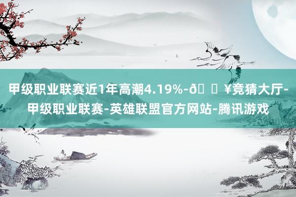 甲级职业联赛近1年高潮4.19%-🔥竞猜大厅-甲级职业联赛-英雄联盟官方网站-腾讯游戏