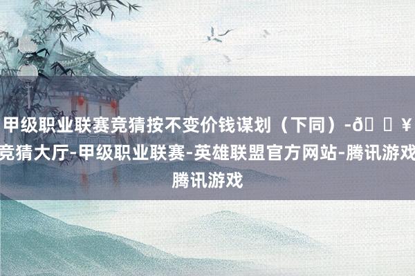 甲级职业联赛竞猜按不变价钱谋划(下同)-🔥竞猜大厅-甲级职业联赛-英雄联盟官方网站-腾讯游戏