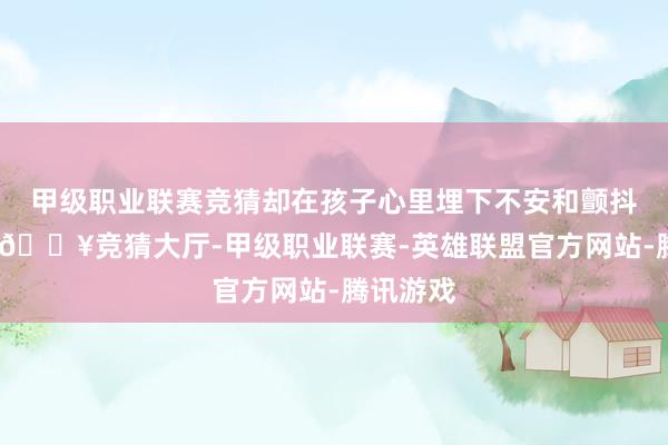 甲级职业联赛竞猜却在孩子心里埋下不安和颤抖的种子-🔥竞猜大厅-甲级职业联赛-英雄联盟官方网站-腾讯游戏
