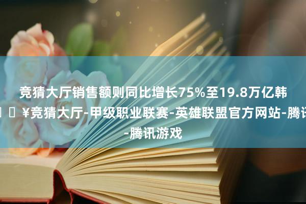 竞猜大厅销售额则同比增长75%至19.8万亿韩元-🔥竞猜大厅-甲级职业联赛-英雄联盟官方网站-腾讯游戏