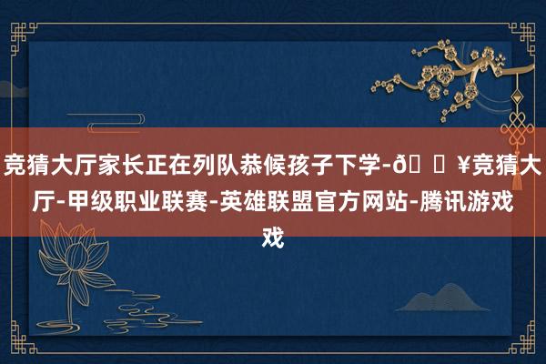 竞猜大厅家长正在列队恭候孩子下学-🔥竞猜大厅-甲级职业联赛-英雄联盟官方网站-腾讯游戏