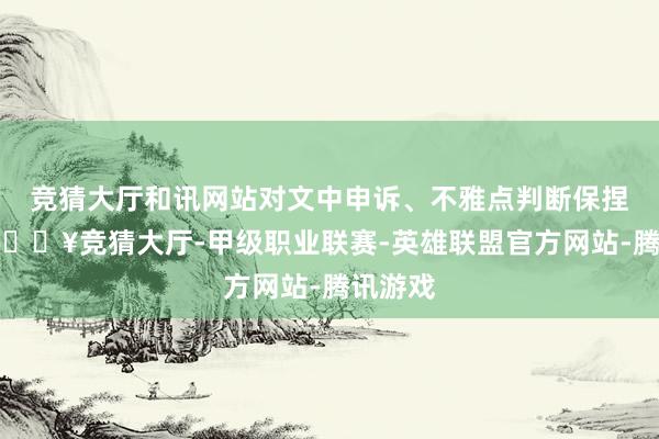 竞猜大厅和讯网站对文中申诉、不雅点判断保捏中立-🔥竞猜大厅-甲级职业联赛-英雄联盟官方网站-腾讯游戏