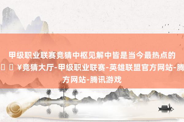 甲级职业联赛竞猜中枢见解中皆是当今最热点的题材-🔥竞猜大厅-甲级职业联赛-英雄联盟官方网站-腾讯游戏