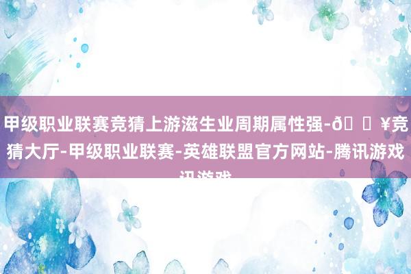 甲级职业联赛竞猜上游滋生业周期属性强-🔥竞猜大厅-甲级职业联赛-英雄联盟官方网站-腾讯游戏