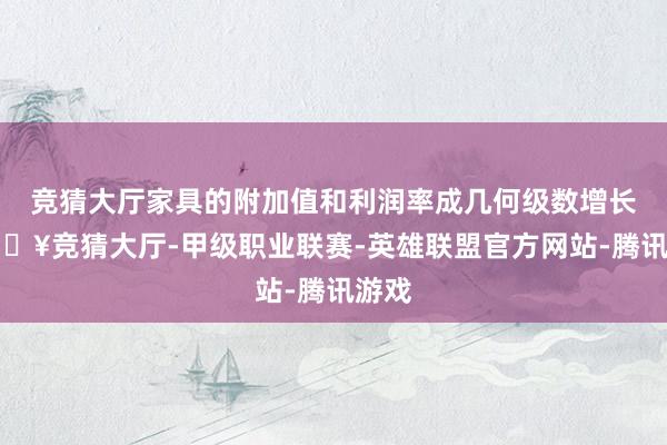 竞猜大厅家具的附加值和利润率成几何级数增长-🔥竞猜大厅-甲级职业联赛-英雄联盟官方网站-腾讯游戏